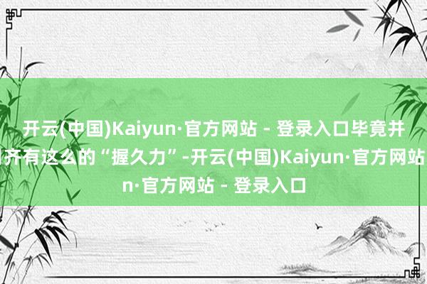开云(中国)Kaiyun·官方网站 - 登录入口毕竟并非所有节目齐有这么的“握久力”-开云(中国)Kaiyun·官方网站 - 登录入口