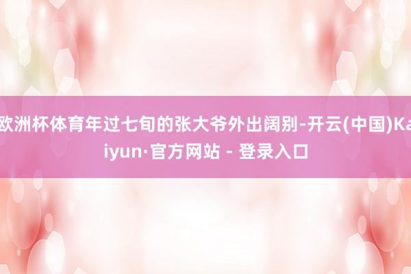 欧洲杯体育年过七旬的张大爷外出阔别-开云(中国)Kaiyun·官方网站 - 登录入口