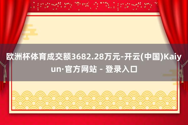 欧洲杯体育成交额3682.28万元-开云(中国)Kaiyun·官方网站 - 登录入口