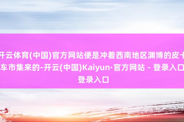开云体育(中国)官方网站便是冲着西南地区渊博的皮卡车市集来的-开云(中国)Kaiyun·官方网站 - 登录入口