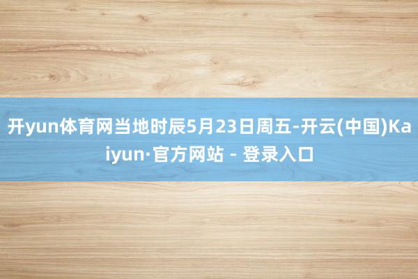开yun体育网当地时辰5月23日周五-开云(中国)Kaiyun·官方网站 - 登录入口
