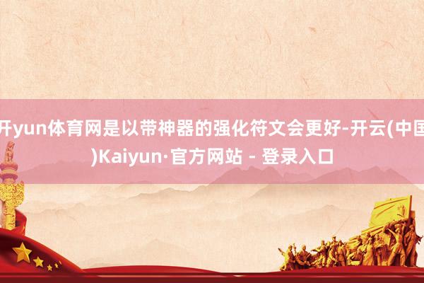 开yun体育网是以带神器的强化符文会更好-开云(中国)Kaiyun·官方网站 - 登录入口