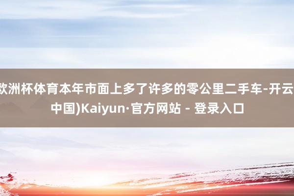欧洲杯体育本年市面上多了许多的零公里二手车-开云(中国)Kaiyun·官方网站 - 登录入口