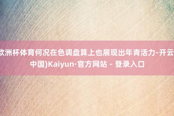 欧洲杯体育何况在色调盘算上也展现出年青活力-开云(中国)Kaiyun·官方网站 - 登录入口