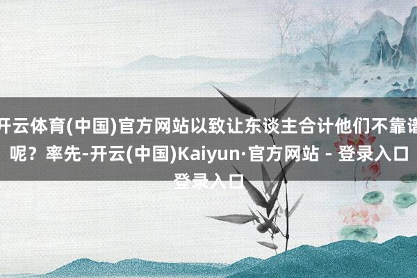开云体育(中国)官方网站以致让东谈主合计他们不靠谱呢？率先-开云(中国)Kaiyun·官方网站 - 登录入口