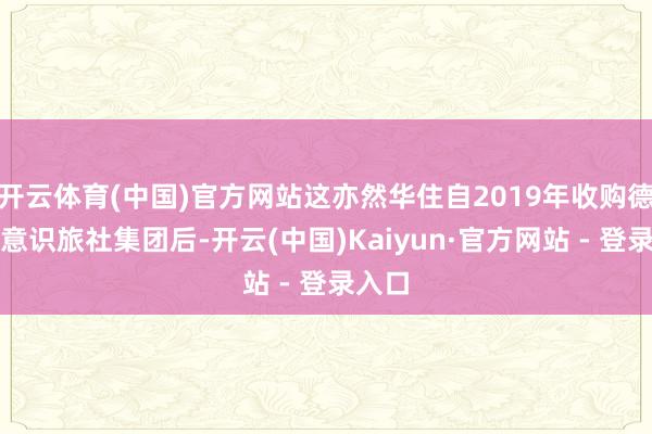 开云体育(中国)官方网站这亦然华住自2019年收购德国德意识旅社集团后-开云(中国)Kaiyun·官方网站 - 登录入口