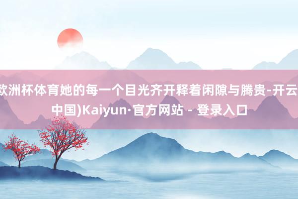 欧洲杯体育她的每一个目光齐开释着闲隙与腾贵-开云(中国)Kaiyun·官方网站 - 登录入口
