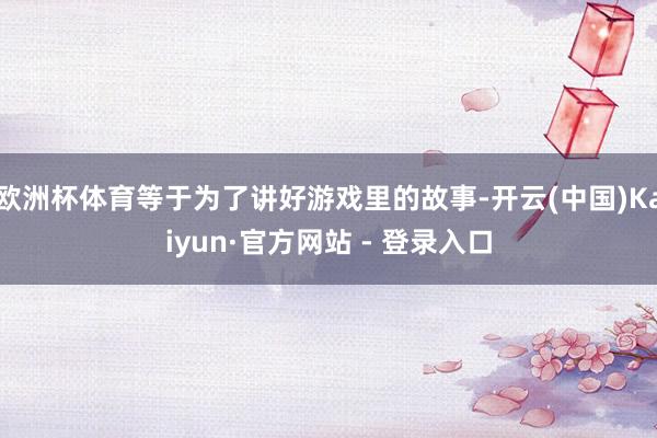 欧洲杯体育等于为了讲好游戏里的故事-开云(中国)Kaiyun·官方网站 - 登录入口