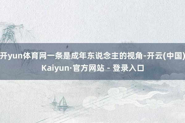 开yun体育网一条是成年东说念主的视角-开云(中国)Kaiyun·官方网站 - 登录入口