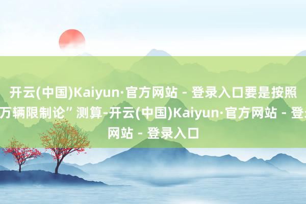 开云(中国)Kaiyun·官方网站 - 登录入口要是按照“500万辆限制论”测算-开云(中国)Kaiyun·官方网站 - 登录入口