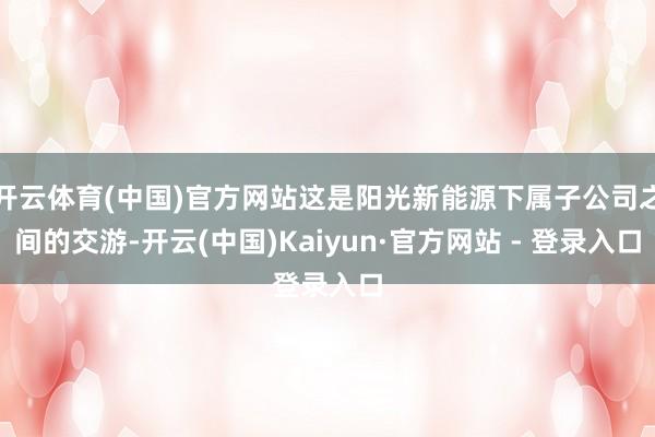 开云体育(中国)官方网站这是阳光新能源下属子公司之间的交游-开云(中国)Kaiyun·官方网站 - 登录入口