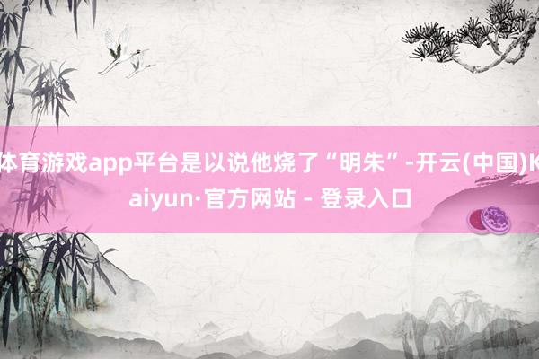 体育游戏app平台是以说他烧了“明朱”-开云(中国)Kaiyun·官方网站 - 登录入口