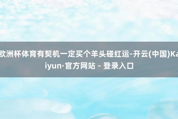 欧洲杯体育有契机一定买个羊头碰红运-开云(中国)Kaiyun·官方网站 - 登录入口