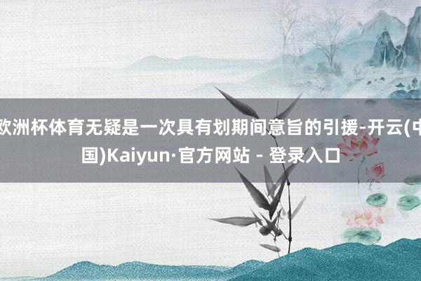 欧洲杯体育无疑是一次具有划期间意旨的引援-开云(中国)Kaiyun·官方网站 - 登录入口