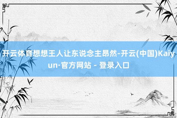 开云体育想想王人让东说念主昂然-开云(中国)Kaiyun·官方网站 - 登录入口