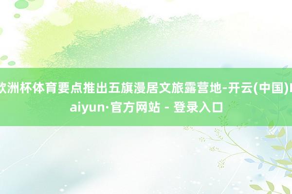 欧洲杯体育要点推出五旗漫居文旅露营地-开云(中国)Kaiyun·官方网站 - 登录入口