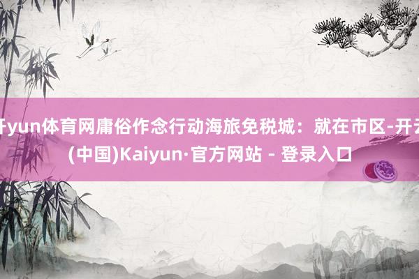 开yun体育网庸俗作念行动海旅免税城：就在市区-开云(中国)Kaiyun·官方网站 - 登录入口