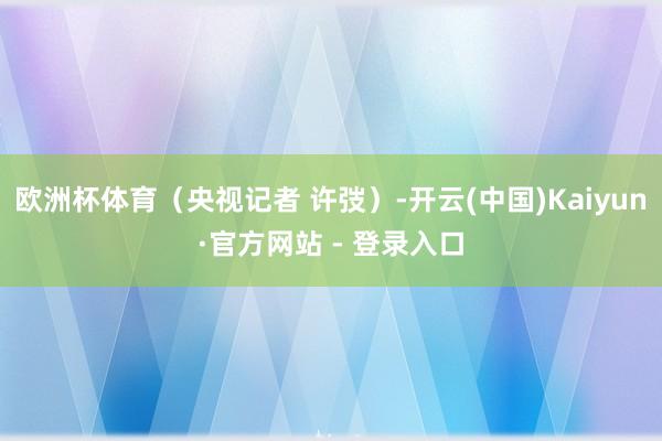 欧洲杯体育（央视记者 许弢）-开云(中国)Kaiyun·官方网站 - 登录入口