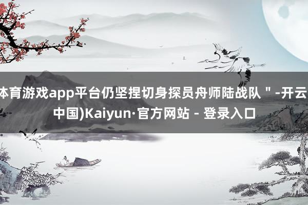 体育游戏app平台仍坚捏切身探员舟师陆战队＂-开云(中国)Kaiyun·官方网站 - 登录入口