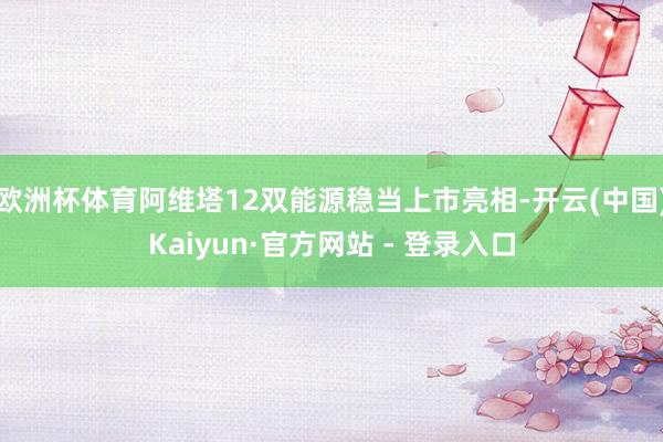 欧洲杯体育阿维塔12双能源稳当上市亮相-开云(中国)Kaiyun·官方网站 - 登录入口