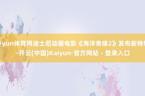 开yun体育网迪士尼动画电影《海洋奇缘2》发布新特辑-开云(中国)Kaiyun·官方网站 - 登录入口