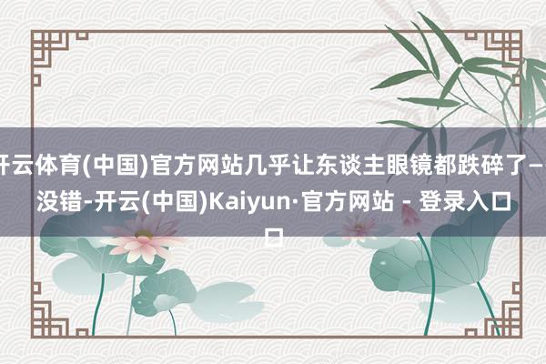 开云体育(中国)官方网站几乎让东谈主眼镜都跌碎了——没错-开云(中国)Kaiyun·官方网站 - 登录入口
