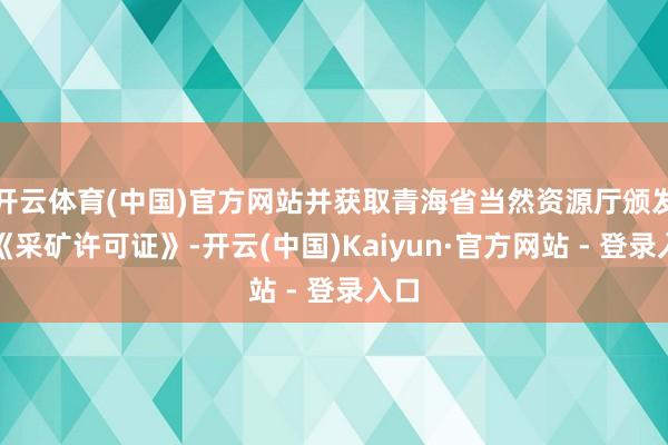 开云体育(中国)官方网站并获取青海省当然资源厅颁发的《采矿许可证》-开云(中国)Kaiyun·官方网站 - 登录入口