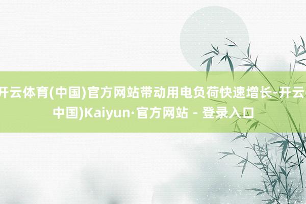 开云体育(中国)官方网站带动用电负荷快速增长-开云(中国)Kaiyun·官方网站 - 登录入口