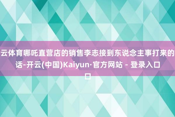 开云体育哪吒直营店的销售李志接到东说念主事打来的电话-开云(中国)Kaiyun·官方网站 - 登录入口