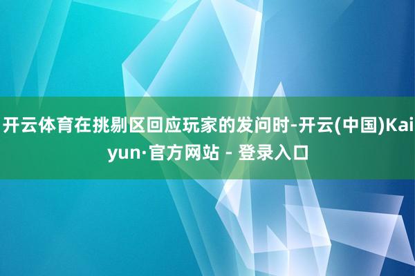 开云体育在挑剔区回应玩家的发问时-开云(中国)Kaiyun·官方网站 - 登录入口