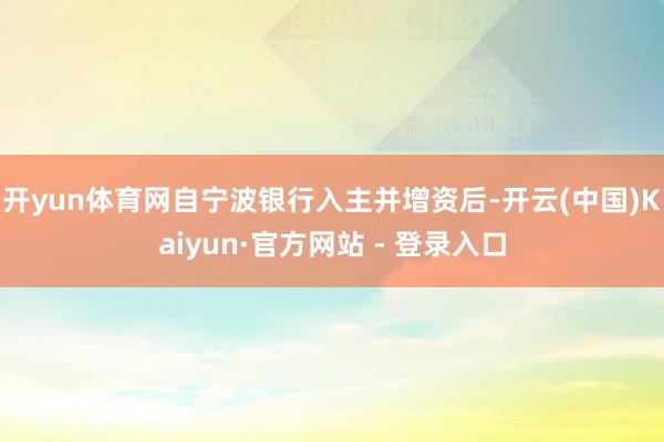开yun体育网自宁波银行入主并增资后-开云(中国)Kaiyun·官方网站 - 登录入口