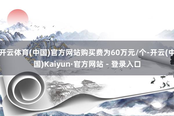 开云体育(中国)官方网站购买费为60万元/个-开云(中国)Kaiyun·官方网站 - 登录入口