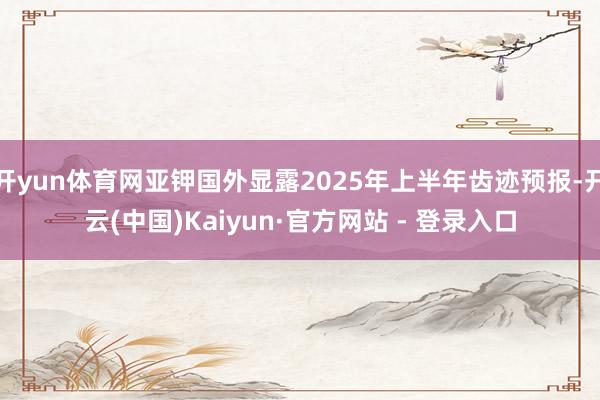 开yun体育网亚钾国外显露2025年上半年齿迹预报-开云(中国)Kaiyun·官方网站 - 登录入口