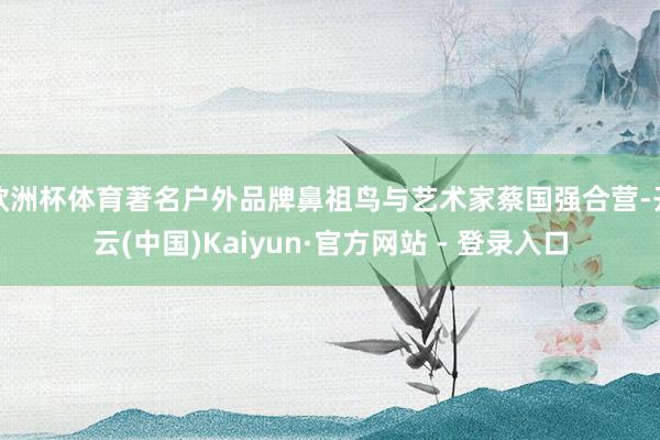 欧洲杯体育著名户外品牌鼻祖鸟与艺术家蔡国强合营-开云(中国)Kaiyun·官方网站 - 登录入口