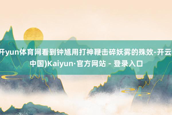 开yun体育网看到钟馗用打神鞭击碎妖雾的殊效-开云(中国)Kaiyun·官方网站 - 登录入口