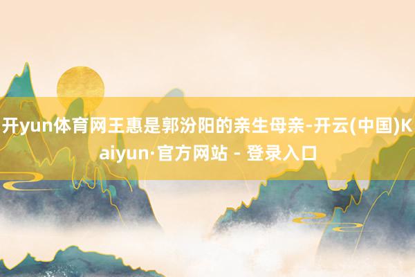 开yun体育网王惠是郭汾阳的亲生母亲-开云(中国)Kaiyun·官方网站 - 登录入口
