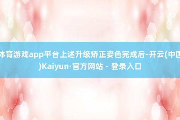 体育游戏app平台上述升级矫正姿色完成后-开云(中国)Kaiyun·官方网站 - 登录入口