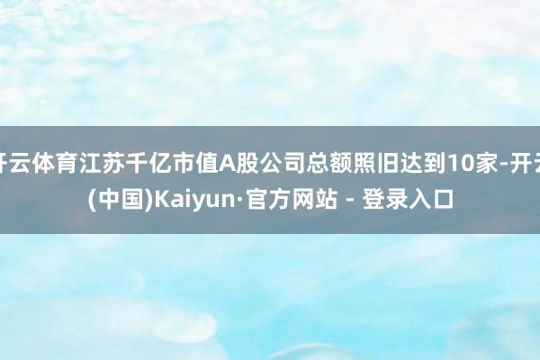 开云体育江苏千亿市值A股公司总额照旧达到10家-开云(中国)Kaiyun·官方网站 - 登录入口