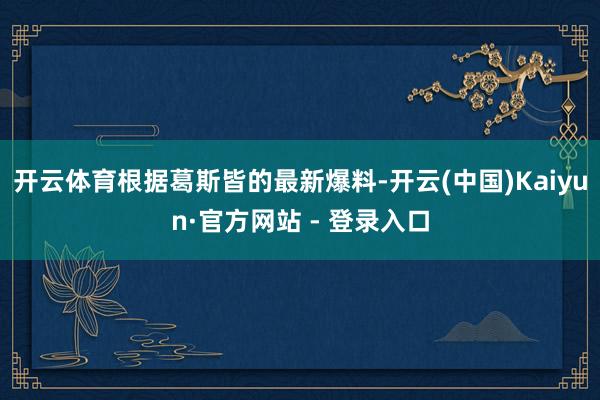 开云体育根据葛斯皆的最新爆料-开云(中国)Kaiyun·官方网站 - 登录入口