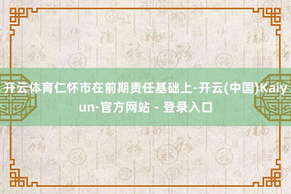 开云体育仁怀市在前期责任基础上-开云(中国)Kaiyun·官方网站 - 登录入口