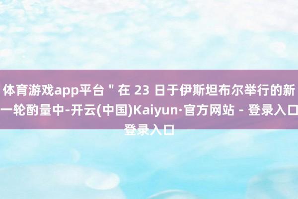 体育游戏app平台＂在 23 日于伊斯坦布尔举行的新一轮酌量中-开云(中国)Kaiyun·官方网站 - 登录入口