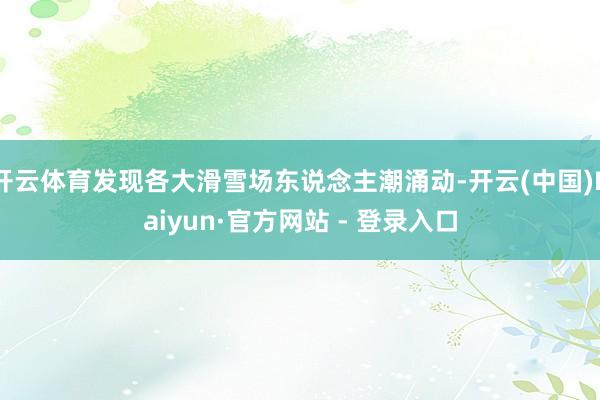开云体育发现各大滑雪场东说念主潮涌动-开云(中国)Kaiyun·官方网站 - 登录入口