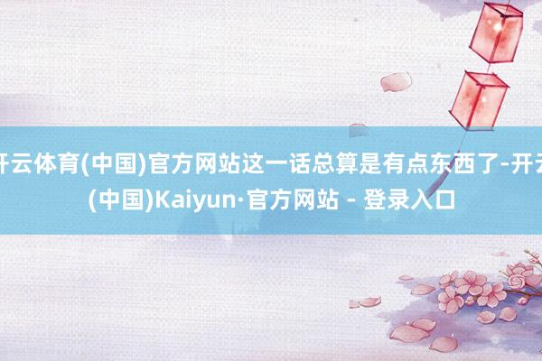开云体育(中国)官方网站这一话总算是有点东西了-开云(中国)Kaiyun·官方网站 - 登录入口