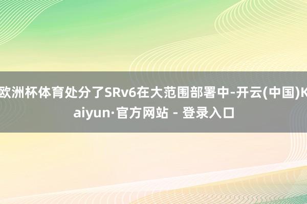 欧洲杯体育处分了SRv6在大范围部署中-开云(中国)Kaiyun·官方网站 - 登录入口