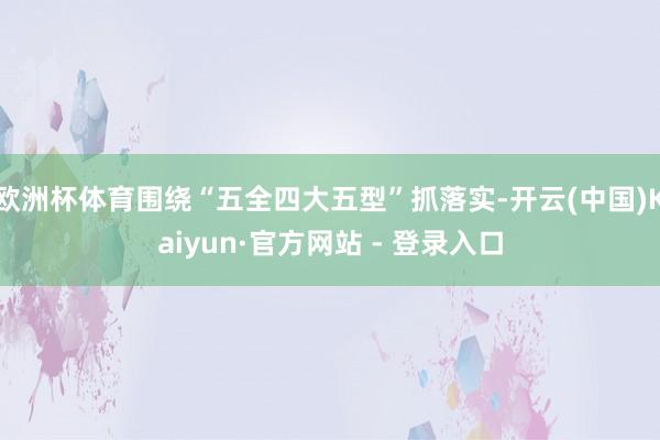 欧洲杯体育围绕“五全四大五型”抓落实-开云(中国)Kaiyun·官方网站 - 登录入口