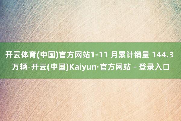 开云体育(中国)官方网站1-11 月累计销量 144.3 万辆-开云(中国)Kaiyun·官方网站 - 登录入口