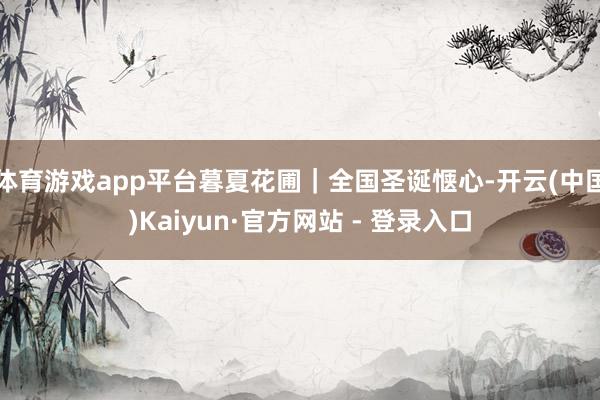 体育游戏app平台暮夏花圃｜全国圣诞惬心-开云(中国)Kaiyun·官方网站 - 登录入口