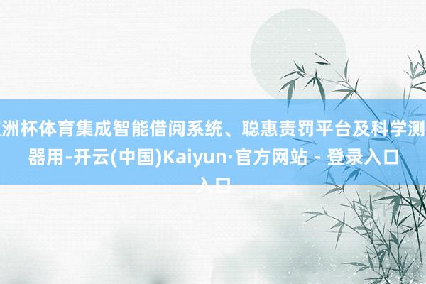 欧洲杯体育集成智能借阅系统、聪惠责罚平台及科学测评器用-开云(中国)Kaiyun·官方网站 - 登录入口