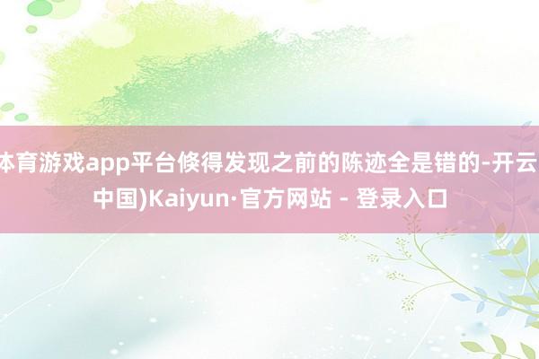体育游戏app平台倏得发现之前的陈迹全是错的-开云(中国)Kaiyun·官方网站 - 登录入口