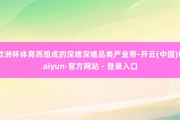 欧洲杯体育而组成的深嗜深嗜品类产业带-开云(中国)Kaiyun·官方网站 - 登录入口
